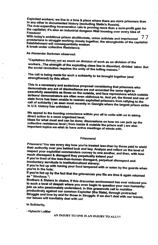 Explolted workers; w live in 3 time & place whars there are mor prisoners than In any other In documanted history (excluding Stain’s Russia). The ever-expanding Incarcaration rate s proving more than a sure-profit gain for s Alexander Berkman abserved: “Capialism thrives not s0 much on division of work as on division of the rorkers...The sirength of the xploltng class lies n disurited, divided labor. But the soclal revolution requiros the unity of the toling masees. The call is baing mads for such a solldarity 1o be brought together (and strongthened) by this eflort. Prisonerst Prisoners! You 560 overy day how your’o treated less-than by those paid to wisld theic authority over you behindlock and key. Analyzs and reflect on the vl of fospoct your explotist commandors convey to one another, and thon, wits ey much disrospoct & disrogard they perpetually axtend you! fyou’re fod up by the fact that the grievances you file are time & again retumed 28 frivolous Brothers & Sistars In chalns, I his draconian environmant has ever reduced you 15,3uch a lavelof despale whare you even bagin o question your own humaniy: Joln us who passionately understand, i this grassroots cal io mobli. Broductively against our common Exploltr (ina Sate), hrough protracted Struggle and love by and for those in Strugle. I we con’t des with our esues, ‘our ssues willInvitably doal with us! In Solidariy, ~Hybachi LoMar AN INJURY TO ONE IS AN INSURY TO ALLI1!
